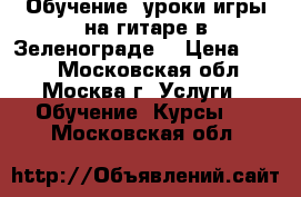 Обучение, уроки игры на гитаре в Зеленограде. › Цена ­ 600 - Московская обл., Москва г. Услуги » Обучение. Курсы   . Московская обл.
